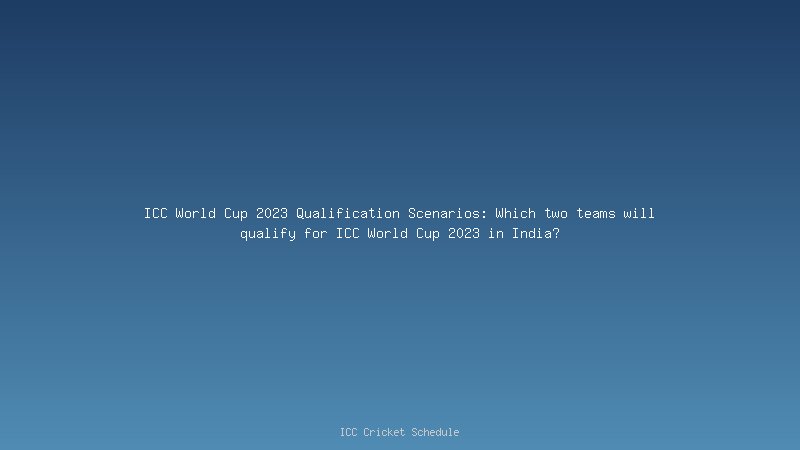 ICC World Cup 2023 Qualification Scenarios: Which two teams will qualify for ICC World Cup 2023 in India?